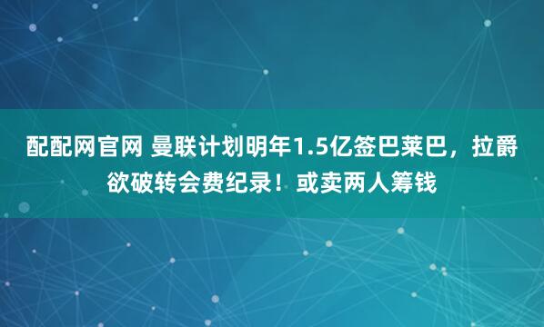 配配网官网 曼联计划明年1.5亿签巴莱巴，拉爵欲破转会费纪录！或卖两人筹钱