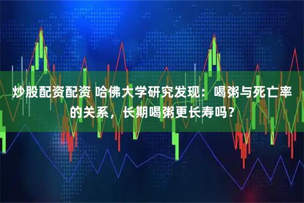 炒股配资配资 哈佛大学研究发现：喝粥与死亡率的关系，长期喝粥更长寿吗？