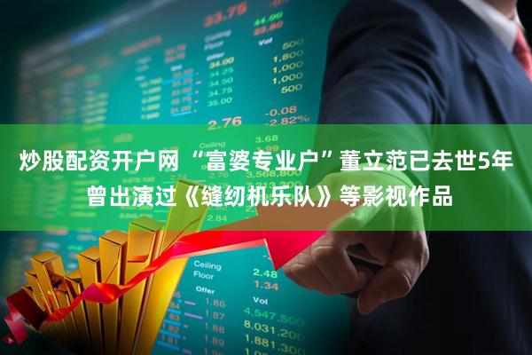 炒股配资开户网 “富婆专业户”董立范已去世5年 曾出演过《缝纫机乐队》等影视作品