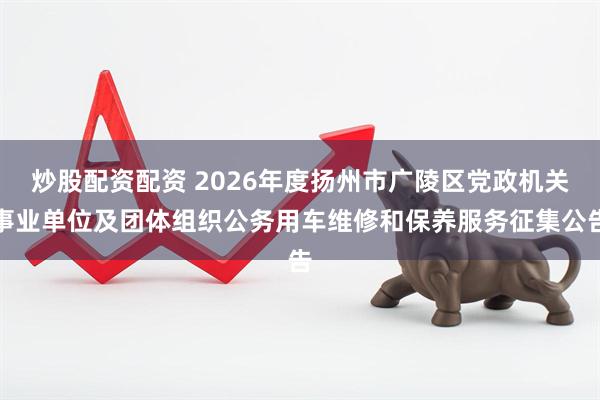 炒股配资配资 2026年度扬州市广陵区党政机关事业单位及团体组织公务用车维修和保养服务征集公告