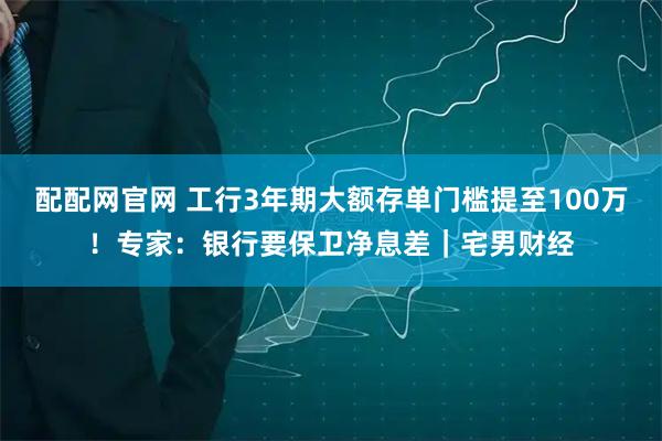 配配网官网 工行3年期大额存单门槛提至100万！专家：银行要保卫净息差｜宅男财经