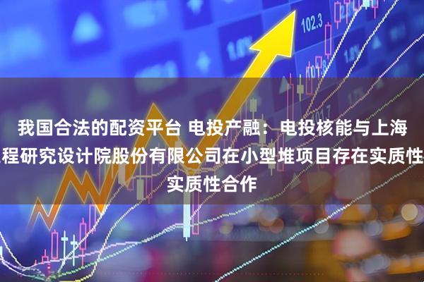 我国合法的配资平台 电投产融：电投核能与上海核工程研究设计院股份有限公司在小型堆项目存在实质性合作