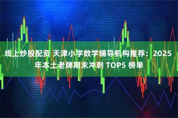 线上炒股配资 天津小学数学辅导机构推荐：2025 年本土老牌期末冲刺 TOP5 榜单