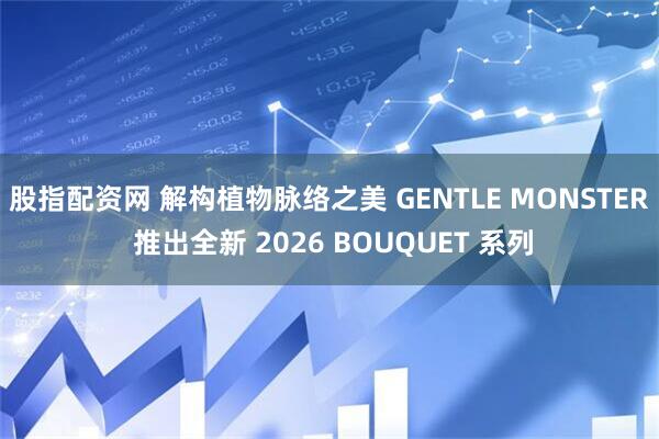 股指配资网 解构植物脉络之美 GENTLE MONSTER 推出全新 2026 BOUQUET 系列