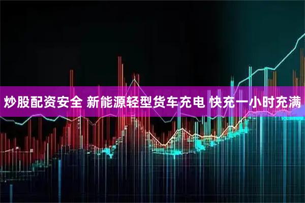 炒股配资安全 新能源轻型货车充电 快充一小时充满