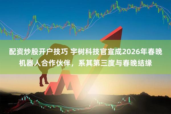 配资炒股开户技巧 宇树科技官宣成2026年春晚机器人合作伙伴，系其第三度与春晚结缘