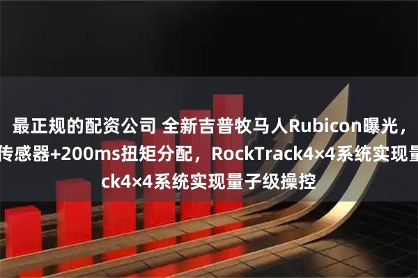 最正规的配资公司 全新吉普牧马人Rubicon曝光，48个惯性传感器+200ms扭矩分配，RockTrack4×4系统实现量子级操控