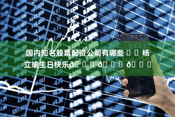 国内知名股票配资公司有哪些 ㊗️杨立瑜生日快乐🎂🎂🎂