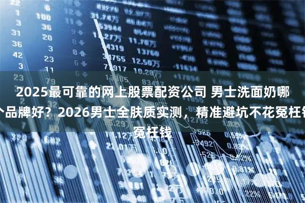 2025最可靠的网上股票配资公司 男士洗面奶哪个品牌好？2026男士全肤质实测，精准避坑不花冤枉钱