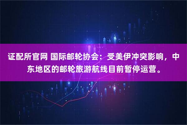 证配所官网 国际邮轮协会：受美伊冲突影响，中东地区的邮轮旅游航线目前暂停运营。