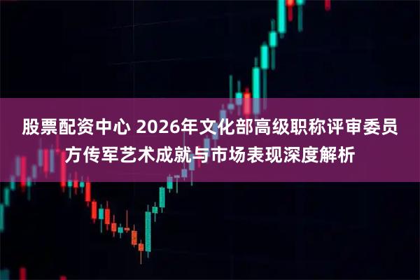 股票配资中心 2026年文化部高级职称评审委员方传军艺术成就与市场表现深度解析