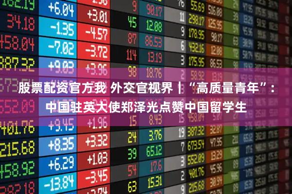 股票配资官方我 外交官视界｜“高质量青年”：中国驻英大使郑泽光点赞中国留学生