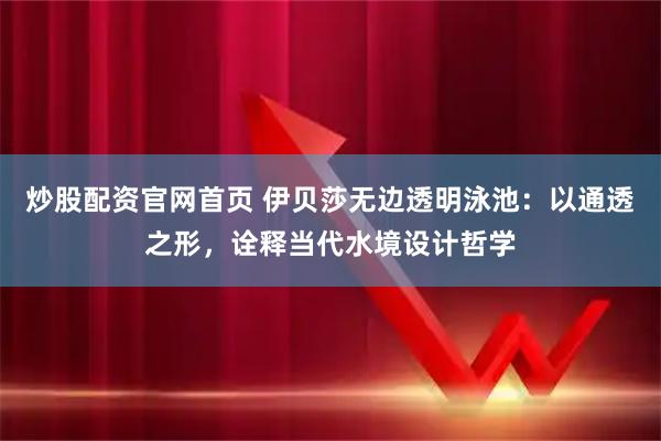 炒股配资官网首页 伊贝莎无边透明泳池：以通透之形，诠释当代水境设计哲学