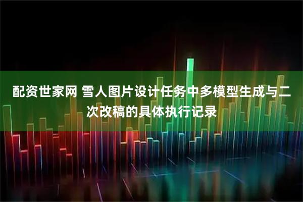 配资世家网 雪人图片设计任务中多模型生成与二次改稿的具体执行记录