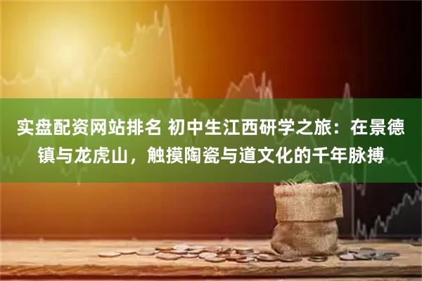 实盘配资网站排名 初中生江西研学之旅：在景德镇与龙虎山，触摸陶瓷与道文化的千年脉搏